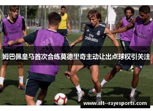 姆巴佩皇马首次合练莫德里奇主动让出点球权引关注