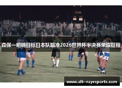 森保一明确目标日本队瞄准2026世界杯半决赛荣耀征程